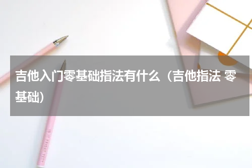 吉他入门零基础指法有什么（吉他指法 零基础）