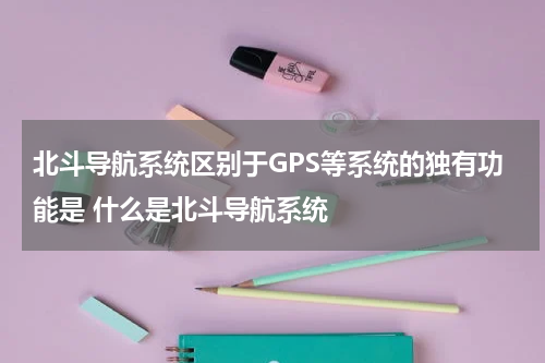 北斗导航系统区别于GPS等系统的独有功能是 什么是北斗导航系统