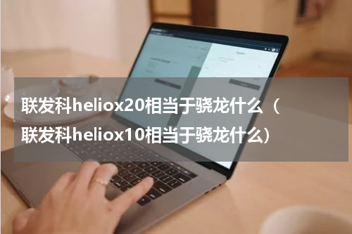 联发科heliox20相当于骁龙什么（联发科heliox10相当于骁龙什么）