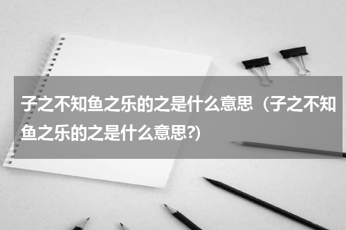 子之不知鱼之乐的之是什么意思（子之不知鱼之乐的之是什么意思?）