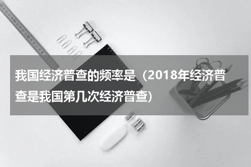 我国经济普查的频率是（2018年经济普查是我国第几次经济普查）