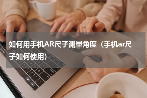 如何用手机AR尺子测量角度（手机ar尺子如何使用）