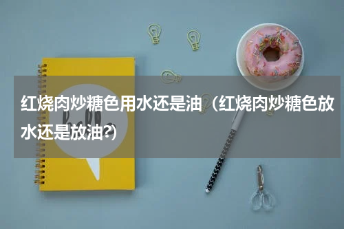 红烧肉炒糖色用水还是油（红烧肉炒糖色放水还是放油?）