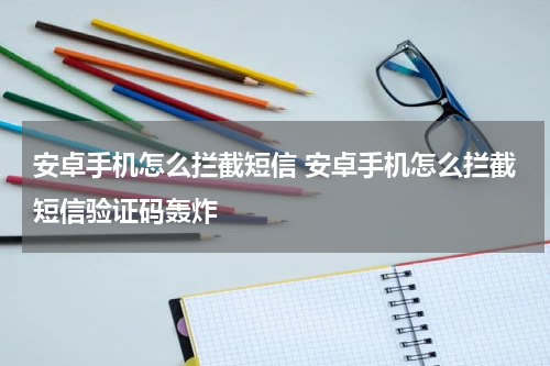 安卓手机怎么拦截短信 安卓手机怎么拦截短信验证码轰炸