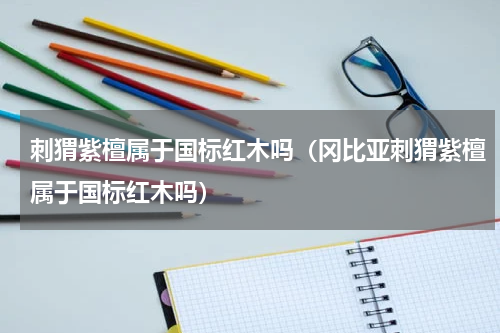 刺猬紫檀属于国标红木吗（冈比亚刺猬紫檀属于国标红木吗）