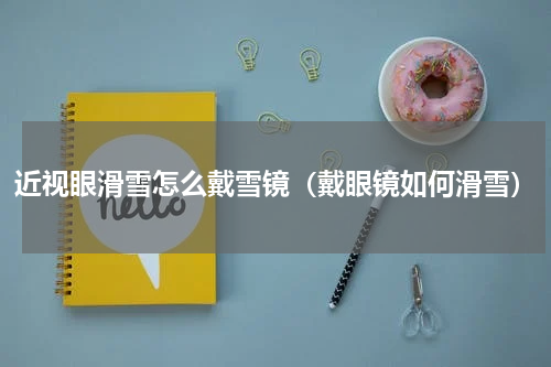 近视眼滑雪怎么戴雪镜（戴眼镜如何滑雪）