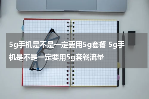 5g手机是不是一定要用5g套餐 5g手机是不是一定要用5g套餐流量