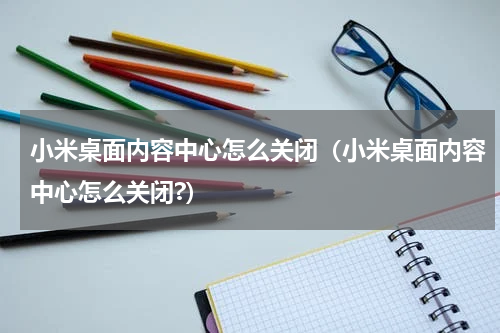 小米桌面内容中心怎么关闭（小米桌面内容中心怎么关闭?）