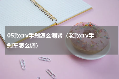 05款crv手刹怎么调紧（老款crv手刹车怎么调）