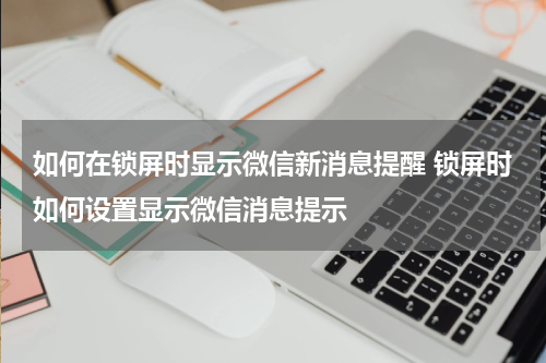 如何在锁屏时显示微信新消息提醒 锁屏时如何设置显示微信消息提示