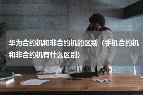 华为合约机和非合约机的区别（手机合约机和非合约机有什么区别）