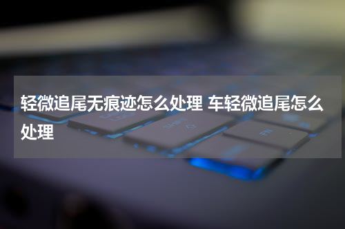 轻微追尾无痕迹怎么处理 车轻微追尾怎么处理