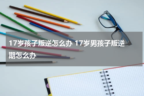 17岁孩子叛逆怎么办 17岁男孩子叛逆期怎么办