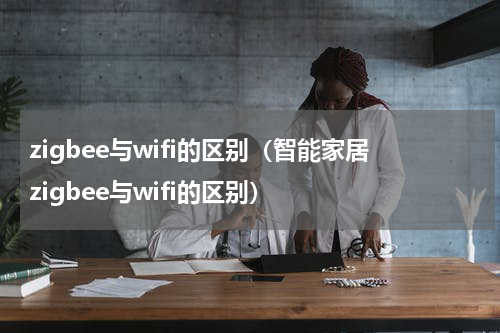zigbee与wifi的区别（智能家居zigbee与wifi的区别）