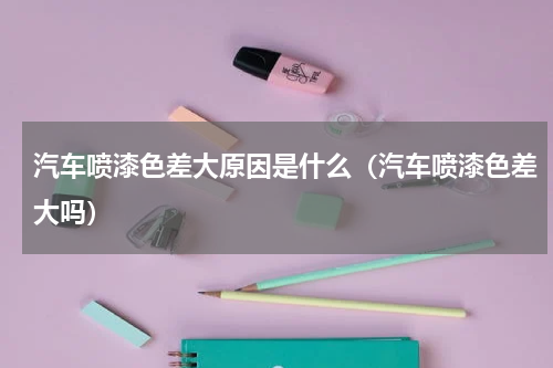 汽车喷漆色差大原因是什么（汽车喷漆色差大吗）