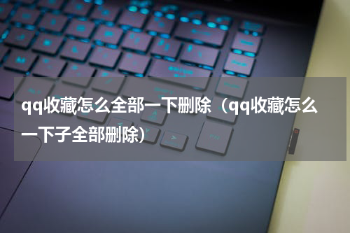 qq收藏怎么全部一下删除（qq收藏怎么一下子全部删除）