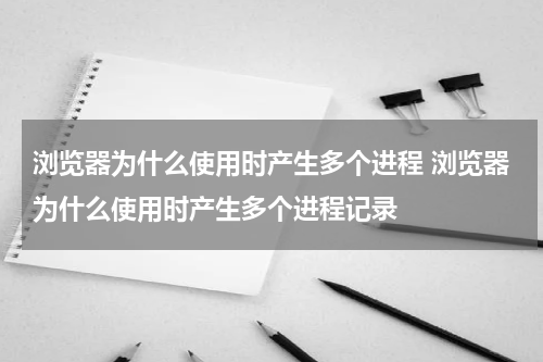 浏览器为什么使用时产生多个进程 浏览器为什么使用时产生多个进程记录