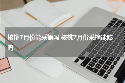 核桃7月份能采摘吗 核桃7月份采摘能吃吗