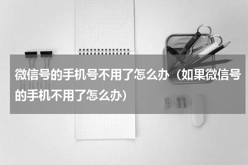 微信号的手机号不用了怎么办（如果微信号的手机不用了怎么办）