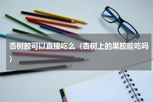 杏树胶可以直接吃么（杏树上的果胶能吃吗）