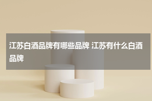 江苏白酒品牌有哪些品牌 江苏有什么白酒品牌