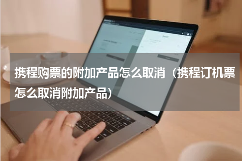 携程购票的附加产品怎么取消（携程订机票怎么取消附加产品）