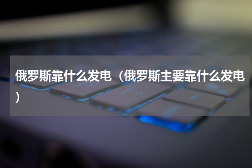 俄罗斯靠什么发电（俄罗斯主要靠什么发电）