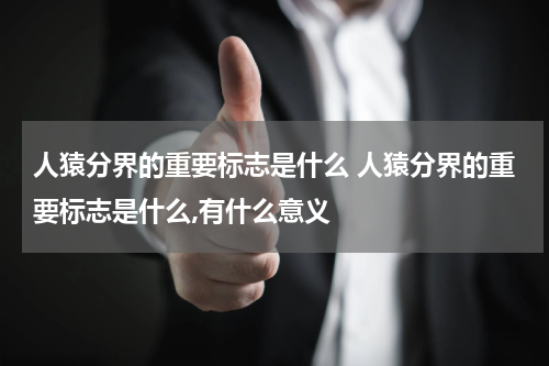 人猿分界的重要标志是什么 人猿分界的重要标志是什么,有什么意义