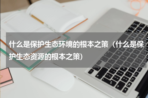 什么是保护生态环境的根本之策（什么是保护生态资源的根本之策）