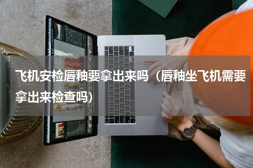 飞机安检唇釉要拿出来吗（唇釉坐飞机需要拿出来检查吗）