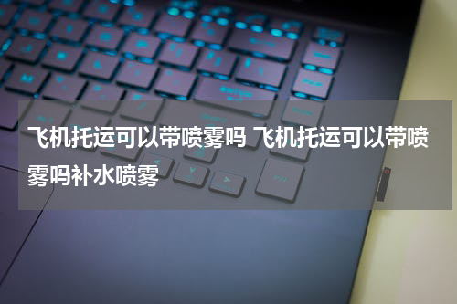 飞机托运可以带喷雾吗 飞机托运可以带喷雾吗补水喷雾