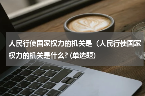 人民行使国家权力的机关是（人民行使国家权力的机关是什么? (单选题）