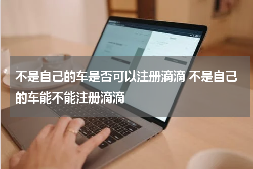 不是自己的车是否可以注册滴滴 不是自己的车能不能注册滴滴