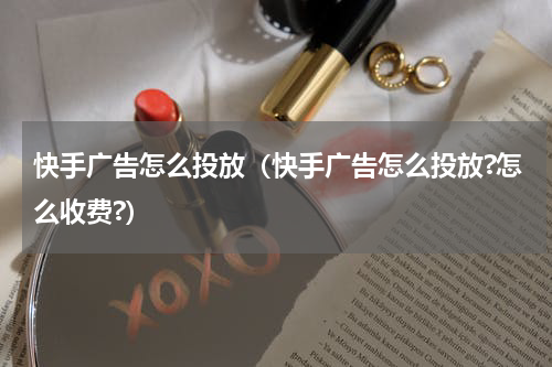 快手广告怎么投放（快手广告怎么投放?怎么收费?）