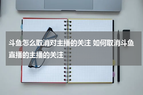 斗鱼怎么取消对主播的关注 如何取消斗鱼直播的主播的关注