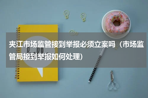 夹江市场监管接到举报必须立案吗（市场监管局接到举报如何处理）