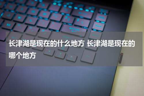 长津湖是现在的什么地方 长津湖是现在的哪个地方