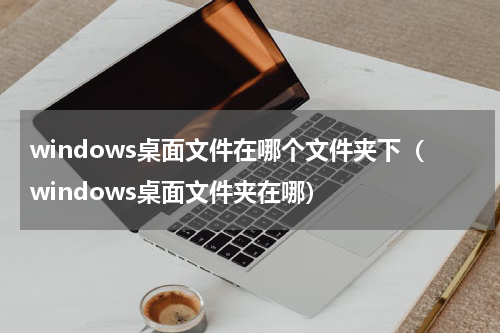 windows桌面文件在哪个文件夹下（windows桌面文件夹在哪）