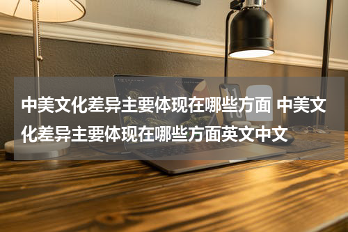 中美文化差异主要体现在哪些方面 中美文化差异主要体现在哪些方面英文中文