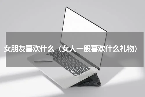 女朋友喜欢什么（女人一般喜欢什么礼物）