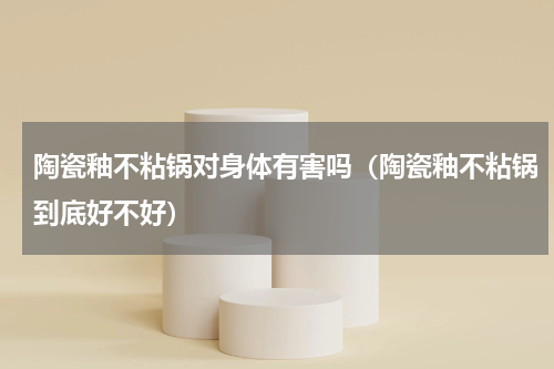 陶瓷釉不粘锅对身体有害吗（陶瓷釉不粘锅到底好不好）