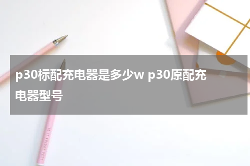 p30标配充电器是多少w p30原配充电器型号