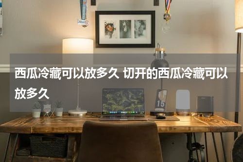 西瓜冷藏可以放多久 切开的西瓜冷藏可以放多久