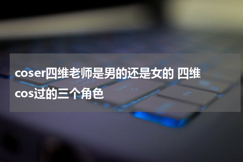 coser四维老师是男的还是女的 四维cos过的三个角色