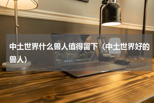 中土世界什么兽人值得留下（中土世界好的兽人）