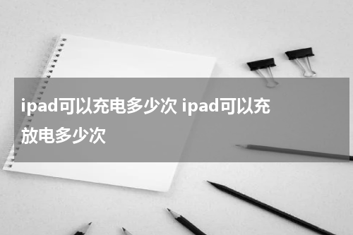 ipad可以充电多少次 ipad可以充放电多少次
