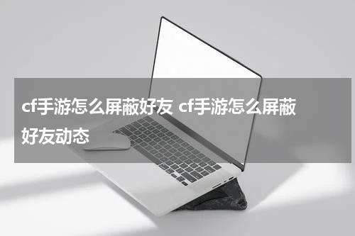 cf手游怎么屏蔽好友 cf手游怎么屏蔽好友动态