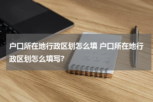 户口所在地行政区划怎么填 户口所在地行政区划怎么填写?