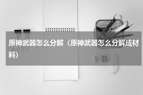 原神武器怎么分解（原神武器怎么分解成材料）