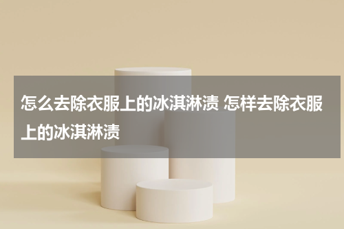 怎么去除衣服上的冰淇淋渍 怎样去除衣服上的冰淇淋渍